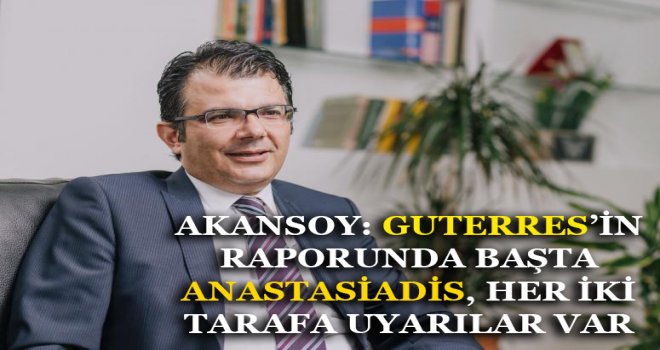 AKANSOY: GUTERRES’İN RAPORUNDA BAŞTA ANASTASİADİS, HER İKİ TARAFA UYARILAR VAR