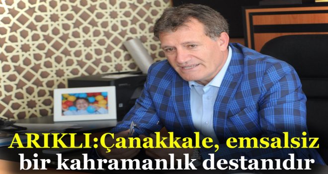 ARIKLI:Çanakkale, emsalsiz bir kahramanlık destanıdır