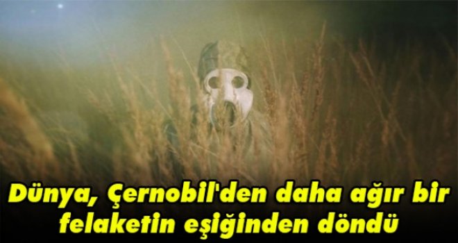 Dünya, Çernobil'den daha ağır bir felaketin eşiğinden döndü