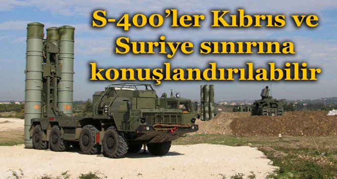 S-400’ler Kıbrıs ve Suriye sınırına konuşlandırılabilir